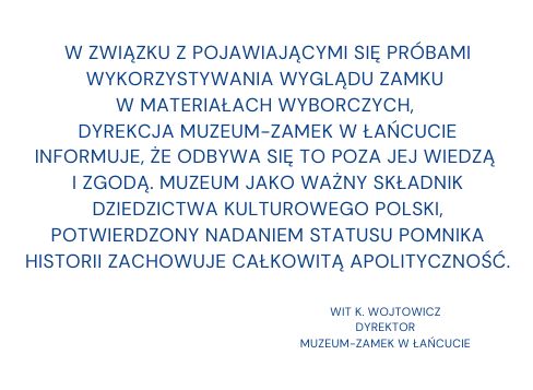 Baner z tekstem: W związku z pojawiającymi się próbami wykorzystywania wyglądu Zamku w materiałach wyborczych, Dyrekcja Muzeum - Zamek w Łańcucie informuje, że odbywa się to poza jej wiedzą i zgodą. Muzeu jako waży składnik dziedzictwa kulturowego Polski, potwierdzony nadaniem statusu Pomnika Historii, zachowuje całkowitą apolityczność.  Wit K. Wojtowicz Dyrektor Muzeum - Zamek w Łańcucie