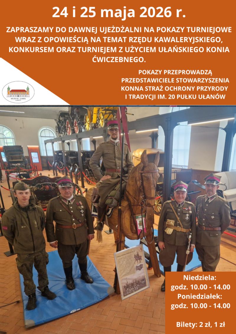 Układ i kolorystyka Plakat ma układ pionowy i jest podzielony na dwie główne części. Górna część oraz detale na dole mają intensywne pomarańczowe tło z białymi napisami. Środkową i dolną część zajmuje duże zdjęcie przedstawiające grupę osób w ułańskich mundurach.  Treść napisów  Na samej górze widnieje data: 24 i 25 maja 2026 r.  Poniżej znajduje się zaproszenie: „ZAPRASZAMY DO DAWNEJ UJEŻDŻALNI NA POKAZY TURNIEJOWE WRAZ Z OPOWIEŚCIĄ NA TEMAT RZĘDU KAWALERYJSKIEGO, KONKURSEM ORAZ TURNIEJEM Z UŻYCIEM UŁAŃSKIEGO KONIA ĆWICZEBNEGO”.  Po prawej stronie, nad zdjęciem, dodano informację: „POKAZY PRZEPROWADZĄ PRZEDSTAWICIELE STOWARZYSZENIA KONNA STRAŻ OCHRONY PRZYRODY I TRADYCJI IM. 20 PUŁKU UŁANÓW”.  W lewym górnym rogu zdjęcia umieszczono logo Muzeum-Zamek w Łańcucie.  W prawym dolnym rogu, na pomarańczowym polu, podano godziny: Niedziela: godz. 10.00 - 14.00, Poniedziałek: godz. 10.00 - 14.00 oraz ceny biletów: 2 zł, 1 zł.  Opis zdjęcia Zdjęcie zostało wykonane we wnętrzu dawnej ujeżdżalni (obecnie powozowni), gdzie w tle widać liczne zabytkowe powozy i bryczki.  W centrum zdjęcia stoi drewniany, manekinowy „koń ćwiczebny”, na którym siedzi mężczyzna w historycznym mundurze ułańskim i rogatywce.  Wokół konia stoi czterech innych mężczyzn w mundurach wojskowych nawiązujących do tradycji ułańskich. Trzech z nich ma na sobie mundury galowe z odznaczeniami i rogatywki, a jeden po lewej stronie ubrany jest w oliwkową kurtkę polową.  Przed drewnianym koniem stoi tablica informacyjna z ilustracją przedstawiającą ułana na koniu.  Całość ma charakter edukacyjno-historyczny, zachęcając do poznania tradycji polskiej kawalerii.