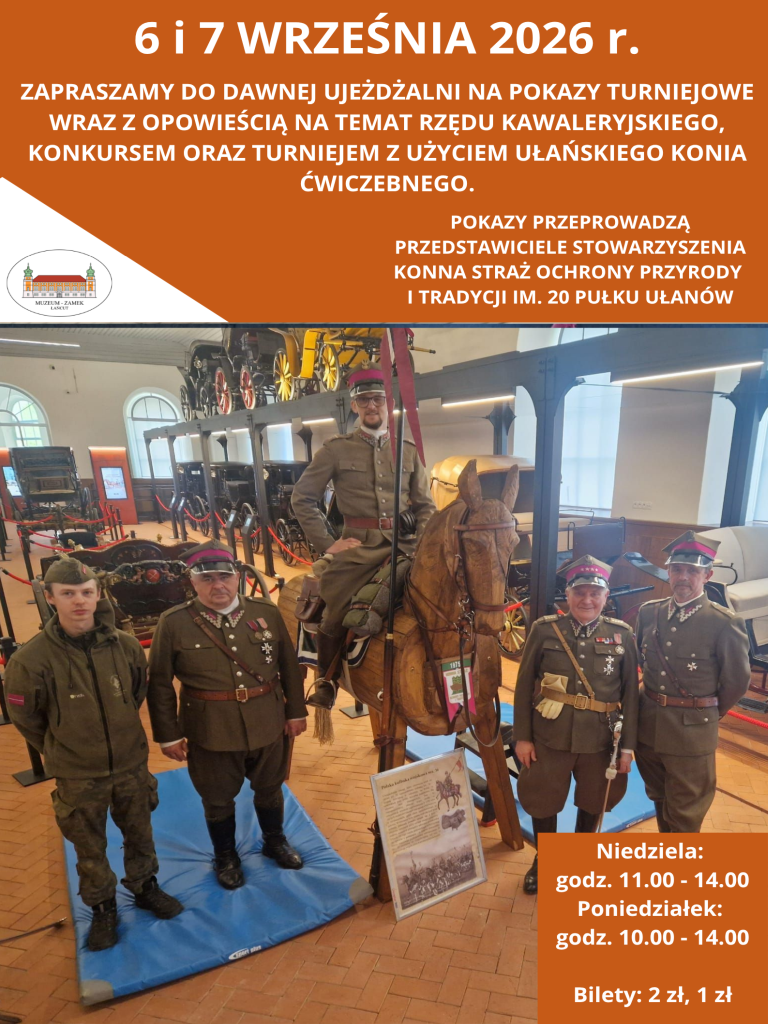 Plakat zapowiada wydarzenie w Muzeum-Zamku w Łańcucie. Kompozycja i układ graficzny Plakat ma pionowy układ, podzielony na trzy główne części: brązowy nagłówek z tekstami, centralną fotografię oraz brązowe pole z informacjami organizacyjnymi w prawym dolnym rogu. Po lewej stronie nagłówka znajduje się białe trójkątne wcięcie z logo Muzeum-Zamku w Łańcucie (przedstawiającym rysunek zamku w elipsie). Zdjęcie centralne Fotografia przedstawia pięciu mężczyzn w zabytkowym wnętrzu Dawnej Ujeżdżalni, pośród eksponowanych powozów i bryczek: Centralnym punktem jest drewniany, ćwiczebny koń ułański. Siedzi na nim mężczyzna w historycznym mundurze kawaleryjskim i rogatywce, trzymający pionowo lancę z proporcem. Po lewej stronie konia stoją dwaj mężczyźni: młodszy w nowoczesnym stroju wojskowym oraz starszy w wojskowym mundurze galowym z odznaczeniami. Po prawej stronie stoją dwaj mężczyźni w mundurowych garniturach kawaleryjskich z pagonami i odznaczeniami. U stóp drewnianego konia oparta jest tablica informacyjna z ilustracjami historycznymi, a cała grupa stoi na niebieskich matach zabezpieczających posadzkę. Treść napisów W górnym brązowym polu (białe, drukowane litery): Nagłówek: 6 i 7 WRZEŚNIA 2026 r. Opis: Zapraszamy do Dawnej Ujeżdżalni na pokazy turniejowe wraz z opowieścią na temat rzędu kawaleryjskiego, konkursem oraz turniejem z użyciem ułańskiego konia ćwiczebnego. Organizator: Pokazy przeprowadzą przedstawiciele Stowarzyszenia Konna Straż Ochrony Przyrody i Tradycji im. 20 Pułku Ułanów. W prawym dolnym rogu (biały tekst na brązowym tle): Niedziela: godz. 11.00 – 14.00 Poniedziałek: godz. 10.00 – 14.00 Bilety: 2 zł, 1 zł