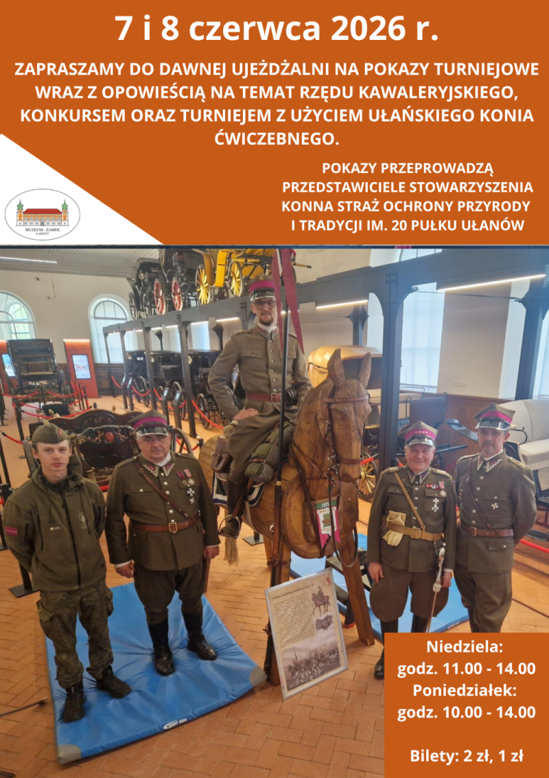 Plakat informacyjny Muzeum-Zamku w Łańcucie zapowiadający wydarzenie historyczno-edukacyjne, które odbędzie się 7 i 8 czerwca 2026 roku. Górna i dolna część plakatu mają jaskrawo pomarańczowe tło z białymi napisami. Środkową część zajmuje duże zdjęcie przedstawiające rekonstruktorów historycznych w ułańskich mundurach. Na zdjęciu, wykonanym we wnętrzu Dawnej Ujeżdżalni (w tle widoczne są zabytkowe powozy i powozownia), stoi pięciu mężczyzn. Czterech z nich ma na sobie historyczne mundury polskiej kawalerii (20 Pułku Ułanów) z rogatywkami na głowach. Jeden z rekonstruktorów siedzi na drewnianym koniu ćwiczebnym z pełnym rzędem kawaleryjskim. Pozostali trzej umundurowani mężczyźni stoją obok. Po lewej stronie stoi młody mężczyzna w nowoczesnej kurtce i spodniach moro. Przed drewnianym koniem stoi tablica informacyjna ze zdjęciem i tekstem.  Treść napisów na plakacie:  Nagłówek (na górze): 7 i 8 czerwca 2026 r.  Tekst główny: ZAPRASZAMY DO DAWNEJ UJEŻDŻALNI NA POKAZY TURNIEJOWE WRAZ Z OPOWIEŚCIĄ NA TEMAT RZĘDU KAWALERYJSKIEGO, KONKURSEM ORAZ TURNIEJEM Z UŻYCIEM UŁAŃSKIEGO KONIA ĆWICZEBNEGO.  Informacja o organizatorach: POKAZY PRZEPROWADZĄ PRZEDSTAWICIELE STOWARZYSZENIA KONNA STRAŻ OCHRONY PRZYRODY I TRADYCJI IM. 20 PUŁKU UŁANÓW.  Logo: Po lewej stronie, na białym tle, znajduje się owalne logo Muzeum-Zamku w Łańcucie.  Informacje organizacyjne (w prawym dolnym rogu):  Niedziela: godz. 11.00 - 14.00  Poniedziałek: godz. 10.00 - 14.00  Bilety: 2 zł, 1 zł