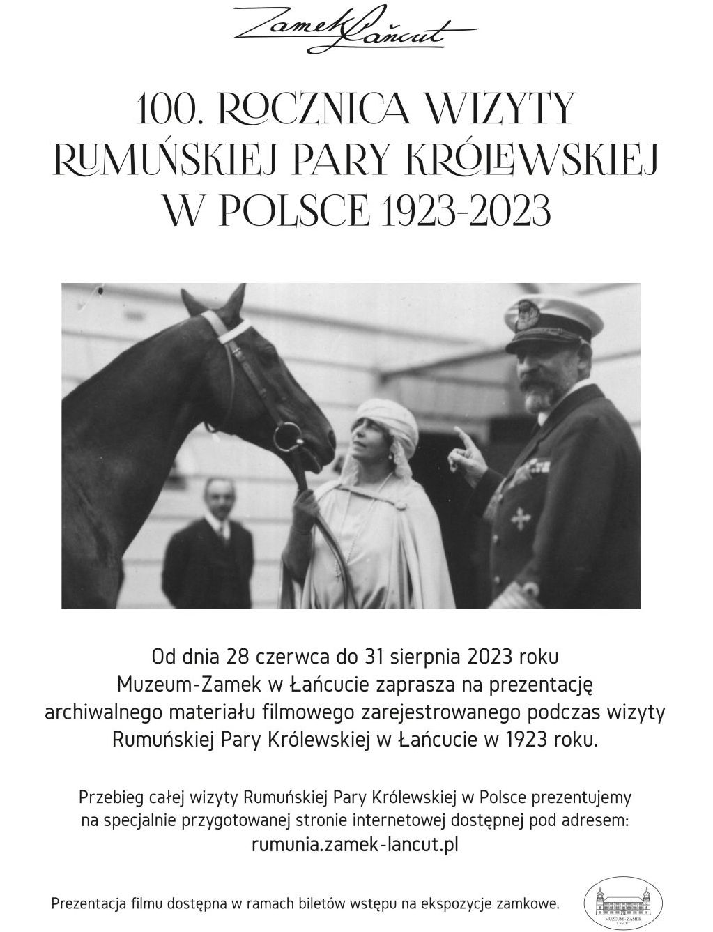 Plakat: "100. Rocznica wizyty rumuńskiej pary królewskiej w Polsce 1923-2023". W środkowej części czarno-biała, archiwalna fotografia królewskiej pary. Królowa Maria trzyma za uzdę konia. W tle mężczyzna i fragment zabudowań. Pod zdjęciem napis:  Od dnia 28 czerwca do 31 sierpnia 2023 roku Muzeum-Zamek w Łańcucie zaprasza na prezentację archiwalnego materiału filmowego zarejestrowanego podczas wizyty Rumuńskiej Pary Królewskiej w Łańcucie w 1923 roku. Przebieg całej wizyty Rumuńskiej Pary Królewskiej w Polce prezentujemy na specjalnie przygotowanej stronie internetowej dostępnej pod adresem: rumunia.zamek-lancut.pl. Prezentacja filmu dostępna w ramach biletów wstępu na ekspozycje zamkowe.  W prawym, dolnym rogu owalne logo MZŁ.