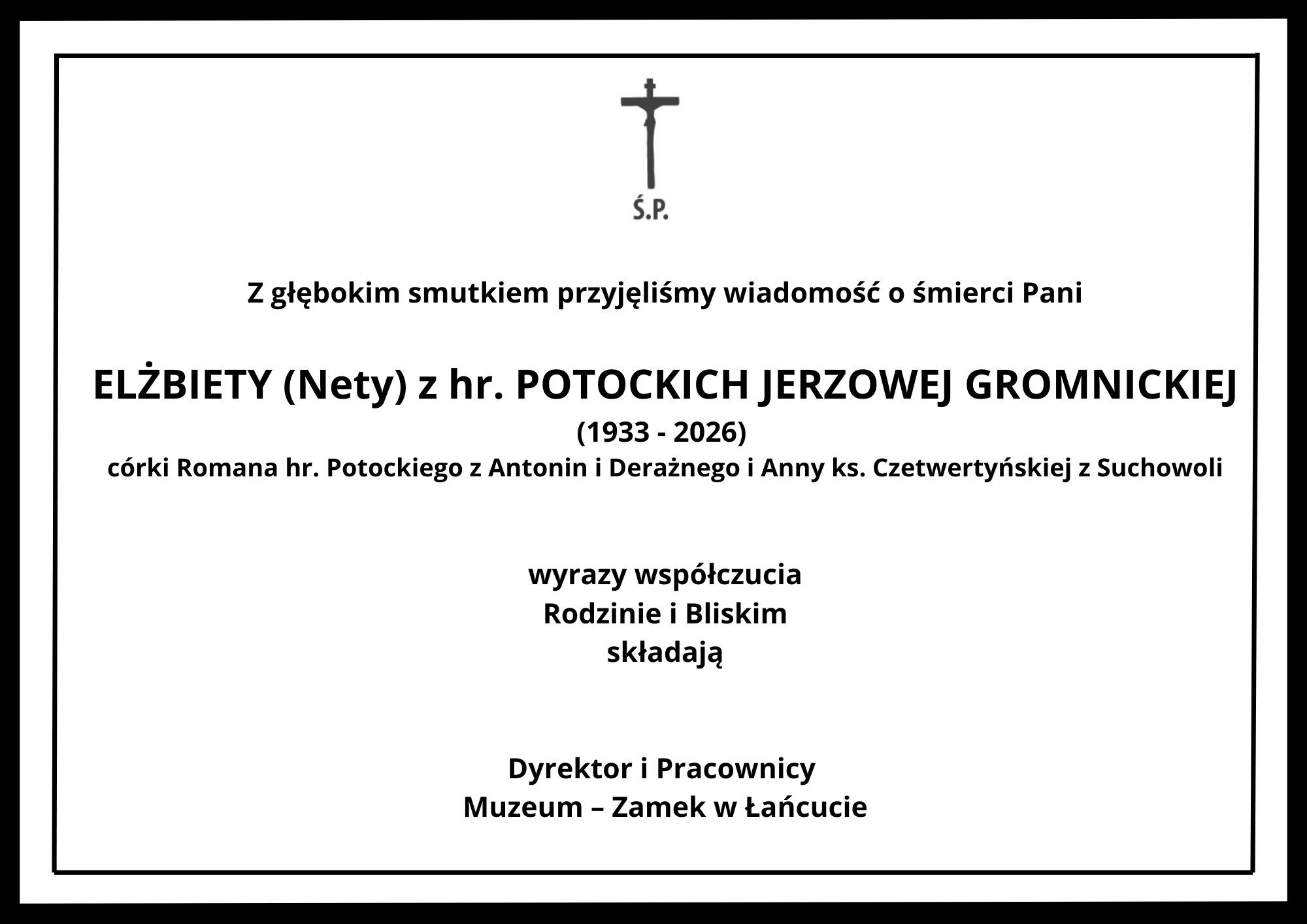 Grafika przedstawia oficjalny nekrolog w formie prostokąta o białym tle, ujęty w grubą, czarną ramkę z dodatkową cienką linią wewnątrz. Cała treść napisana jest czarną czcionką o różnej wielkości i pogrubieniu, wyśrodkowana pionowo i poziomo. U góry, na środku, znajduje się niewielki czarny krzyż, pod którym umieszczono skrót: „Ś.P.” Poniżej znajduje się tekst kondolencji podzielony na sekcje: Nagłówek: „Z głębokim smutkiem przyjęliśmy wiadomość o śmierci Pani” Dane zmarłej wypisane powiększoną, pogrubioną czcionką: „ELŻBIETY (Nety) z hr. POTOCKICH JERZOWEJ GROMNICKIEJ” Lata życia podane w nawiasie: „(1933 - 2026)” Informacja o pochodzeniu zmarłej: „córki Romana hr. Potockiego z Antonin i Deraźnego i Anny ks. Czetwertyńskiej z Suchowoli” Słowa współczucia: „wyrazy współczucia Rodzinie i Bliskim składają” Podpis na dole grafiki, wyróżniony pogrubieniem: „Dyrektor i Pracownicy Muzeum – Zamek w Łańcucie”