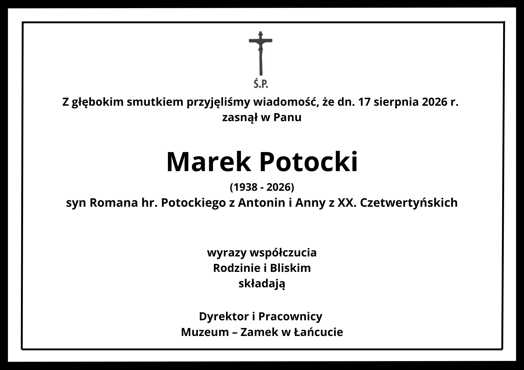 Obrazek przedstawia formalne zawiadomienie o śmierci (nekrolog lub kondolencje) w czarno-białej kolorystyce, ujęte w pojedynczą, czarną ramkę. Układ wizualny i treść: Góra: Na samej górze, centralnie, umieszczono czarny krzyż łaciński z postawionym pod nim skrótem „Ś.P.”. Wstęp: Pod krzyżem znajduje się napis: „Z głębokim smutkiem przyjęliśmy wiadomość, że dn. 17 sierpnia 2026 r. zasnął w Panu”. Dane zmarłego: Centralną część zajmuje imię i nazwisko zmarłego napisane największą, wytłuszczoną czcionką: Marek Potocki. Informacje biograficzne: Pod nazwiskiem widnieje data narodzin i śmierci: „(1938 - 2026)”, a poniżej dopisek: „syn Romana hr. Potockiego z Antonin i Anny z XX. Czetwertyńskich”. Podpis: W dolnej części umieszczono treść kondolencji: „wyrazy współczucia Rodzinie i Bliskim składają Dyrektor i Pracownicy Muzeum – Zamek w Łańcucie”.