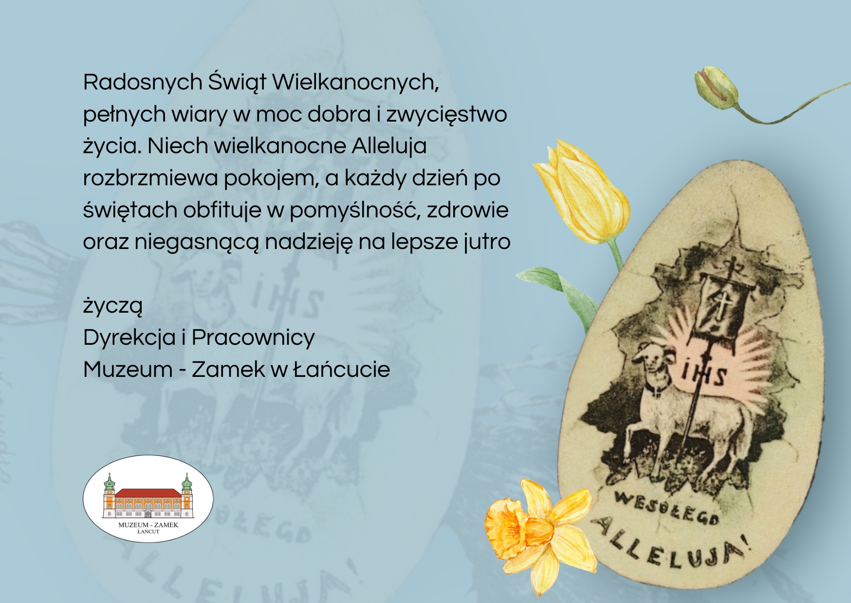 Kartka Wielkanocna - życzenia: Radosnych Świąt Wielkanocnych, pełnych wiary w moc dobra i zwycięstwo życia. Niech wielkanocne Alleluja rozbrzmiewa pokojem, a każdy dzień po świętach obfituje w pomyślność, zdrowie oraz niegasnącą nadzieję na lepsze jutro życzą Dyrekcja i Pracownicy Muzeum - Zamek w Łańcucie. Na grafice pisanka z barankiem i napisem IHS. Wesołego Alleluja. Na grafice logo MZŁ. widoczne 3 żonkile. Dominujący kolor kartki - szaro-niebieska