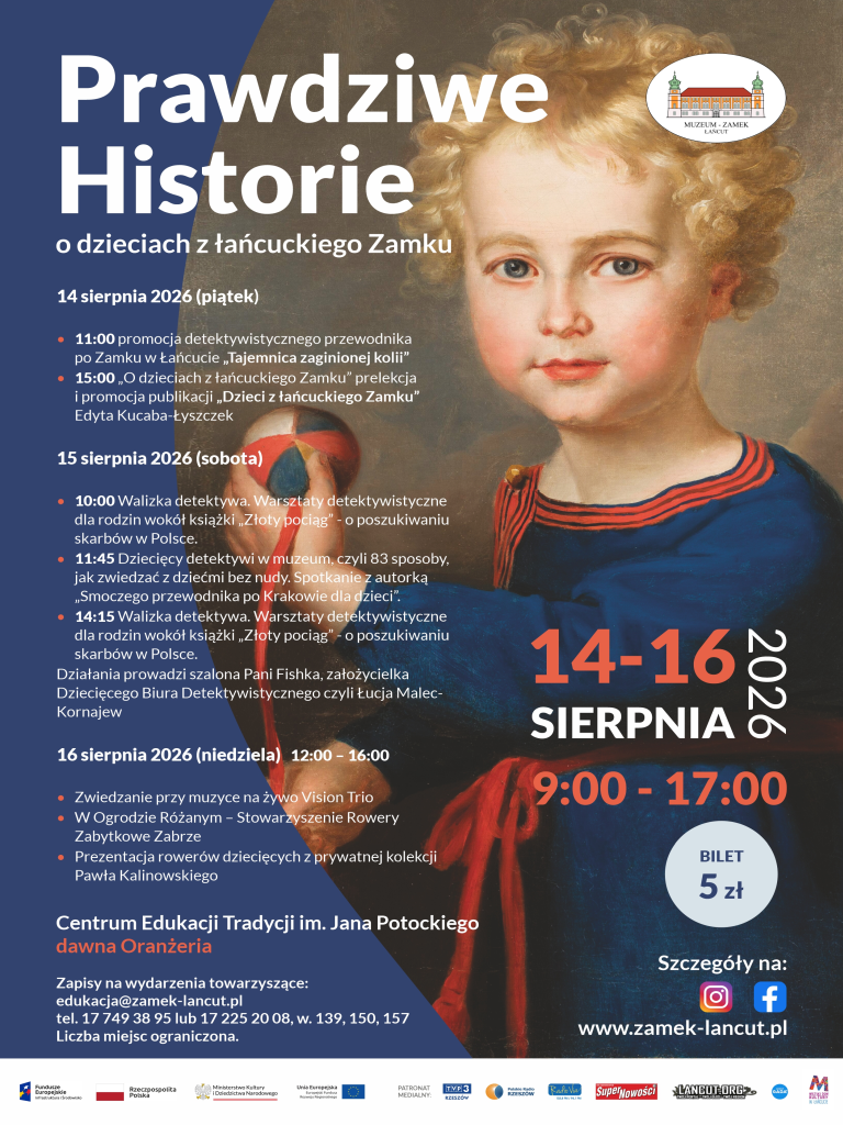 Plakat pionowy, kolorowy. Warstwa graficzna: Prawą stronę zajmuje fragment portretu małego dziecka z blond kręconymi włosami, w ciemnoniebieskiej szacie z czerwonymi akcentami, trzymającego piłkę. W prawym górnym rogu znajduje się logo „MUZEUM - ZAMEK ŁAŃCUT”. Po prawej stronie widnieje też czerwony napis „14-16 SIERPNIA 2026”, godziny „9:00 - 17:00”, kółko z ceną „BILET 5 zł”, ikony social media oraz adres strony www.zamek-lancut.pl. Warstwa tekstowa (lewa strona): Tytuł: Prawdziwe Historie o dzieciach z łańcuckiego Zamku 14 sierpnia 2026 (piątek): 11:00 promocja detektywistycznego przewodnika po Zamku w Łańcucie „Tajemnica zaginionej kolii” 15:00 „O dzieciach z łańcuckiego Zamku” prelekcja i promocja publikacji „Dzieci z łańcuckiego Zamku” Edyta Kucaba-Łyszczek 15 sierpnia 2026 (sobota): 10:00 Walizka detektywa. Warsztaty detektywistyczne dla rodzin wokół książki „Złoty pociąg” - o poszukiwaniu skarbów w Polsce. 11:45 Dziecięcy detektywi w muzeum, czyli 83 sposoby, jak zwiedzać z dziećmi bez nudy. Spotkanie z autorką „Smoczego przewodnika po Krakowie dla dzieci”. 14:15 Walizka detektywa. Warsztaty detektywistyczne dla rodzin wokół książki „Złoty pociąg” - o poszukiwaniu skarbów w Polsce. Działania prowadzi szalona Pani Fishka, założycielka Dziecięcego Biura Detektywistycznego czyli Łucja Malec-Kornajew 16 sierpnia 2026 (niedziela) 12:00 – 16:00: Zwiedzanie przy muzyce na żywo Vision Trio W Ogrodzie Różanym – Stowarzyszenie Rowery Zabytkowe Zabrze Prezentacja rowerów dziecięcych z prywatnej kolekcji Pawła Kalinowskiego Miejsce i zapisy: Centrum Edukacji Tradycji im. Jana Potockiego dawna Oranżeria Zapisy na wydarzenia towarzyszące: edukacja@zamek-lancut.pl, tel. 17 749 38 95 lub 17 225 20 08, w. 139, 150, 157. Liczba miejsc ograniczona. Na dole znajduje się pasek z logotypami patronów i sponsorów.