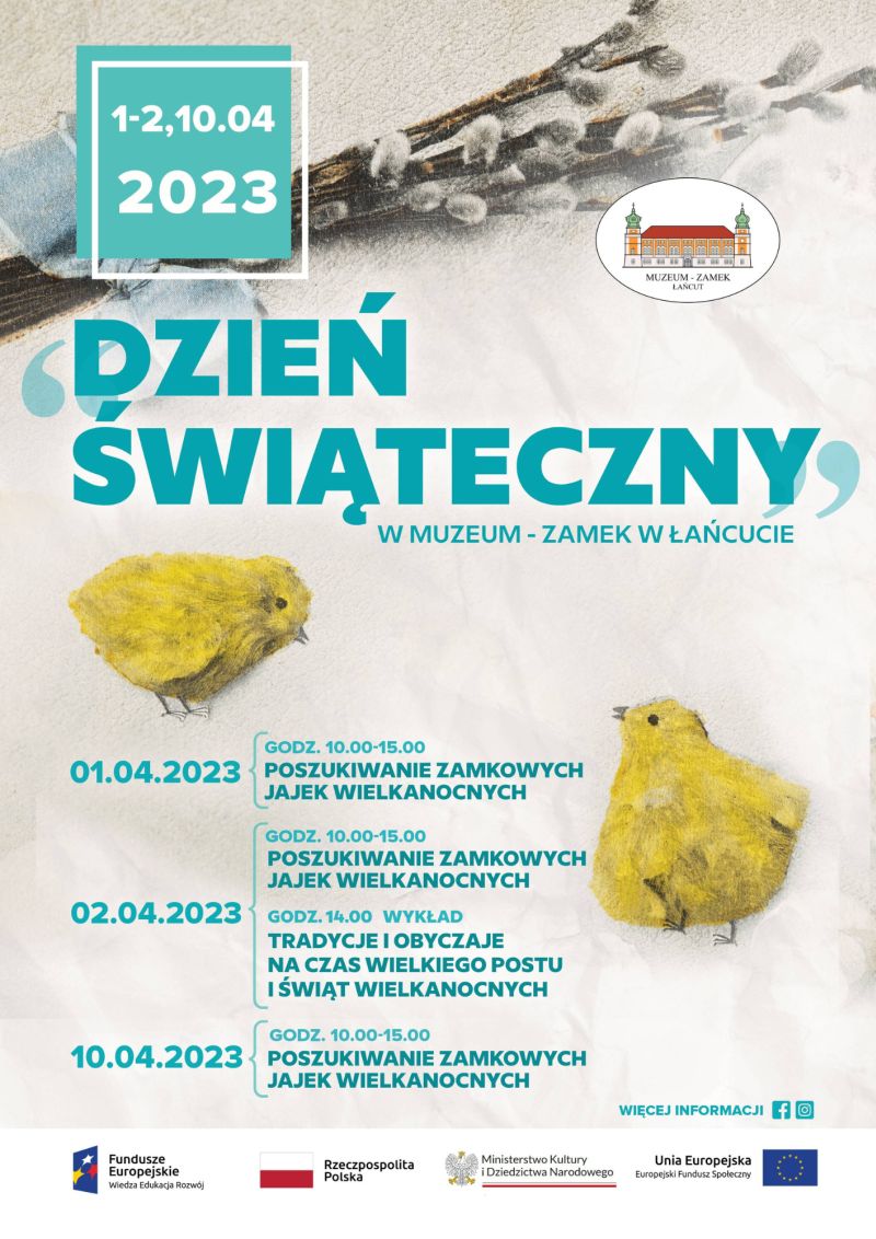 Plakat "Dzień Świąteczny w Muzeum - Zamek w Łańcucie". Data: 1-2, 10.2023. Plan wydarzeń: 01.04.2023: Godz. 10.00-15.00: POSZUKIWANIE ZAMKOWYCH JAJEK WIELKANOCNYCH. 02.04.2023: GODZ. 14.00 - WYKŁAD: TRADYCJE I OBYCZAJE NA CZAS WIELKIEGO POSTU I ŚWIĄT WIELKANOCNYCH 10.04.2023: GODZ. 10.00-15.00: POSZUKIWANIE ZAMKOWYCH JAJEK WIELKANOCNYCH Więcej informacji: odnośniki do Facebooka i Instagrama.  Na dole biały pasek, na mim loga: Funduszy Europejskich, Polski, MKiDN, UE.  Na grafice obecne owalne logo Muzeum - Zamek w Łańcucie. W tle fragment kartki wielkanocnej - dwa kurczaczki i bazie.